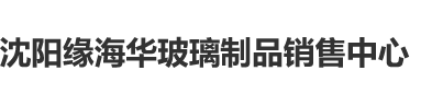 日逼日逼沈阳缘海华玻璃制品销售中心